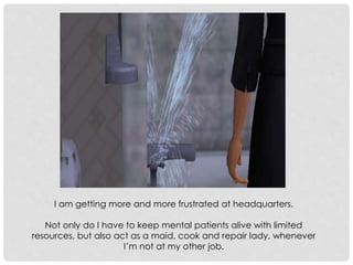I am getting more and more frustrated at headquarters.
Not only do I have to keep mental patients alive with limited
resources, but also act as a maid, cook and repair lady, whenever
I’m not at my other job.
 