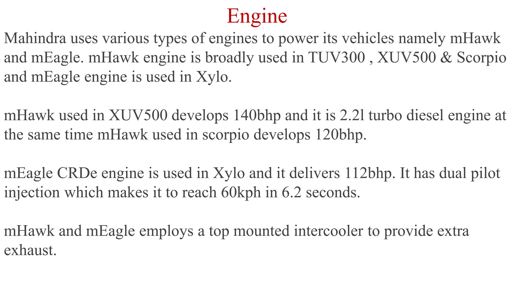 Engine
Mahindra uses various types of engines to power its vehicles namely mHawk
and mEagle. mHawk engine is broadly used in TUV300 , XUV500 & Scorpio
and mEagle engine is used in Xylo.
mHawk used in XUV500 develops 140bhp and it is 2.2l turbo diesel engine at
the same time mHawk used in scorpio develops 120bhp.
mEagle CRDe engine is used in Xylo and it delivers 112bhp. It has dual pilot
injection which makes it to reach 60kph in 6.2 seconds.
mHawk and mEagle employs a top mounted intercooler to provide extra
exhaust.
 