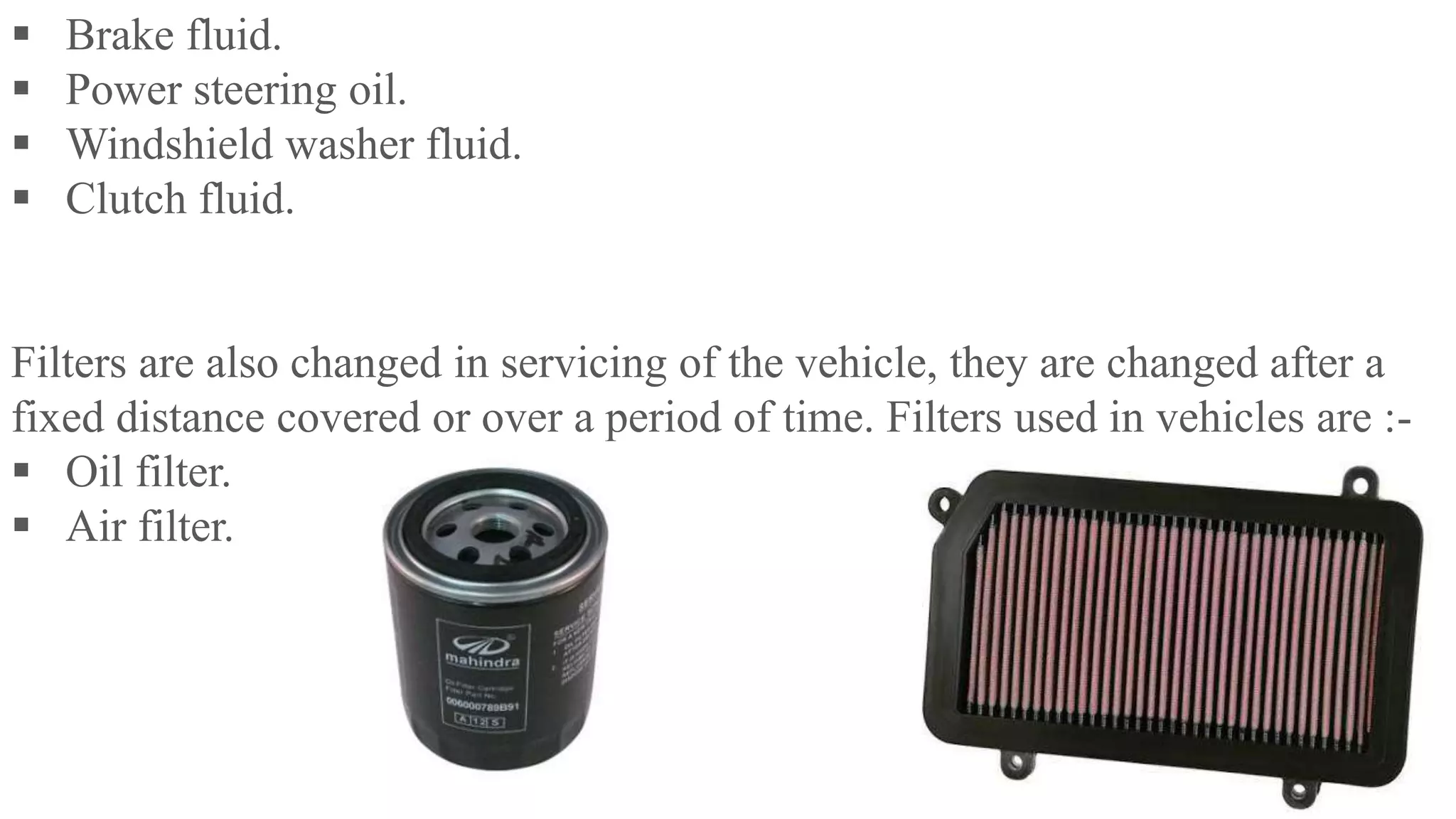  Brake fluid.
 Power steering oil.
 Windshield washer fluid.
 Clutch fluid.
Filters are also changed in servicing of the vehicle, they are changed after a
fixed distance covered or over a period of time. Filters used in vehicles are :-
 Oil filter.
 Air filter.
 