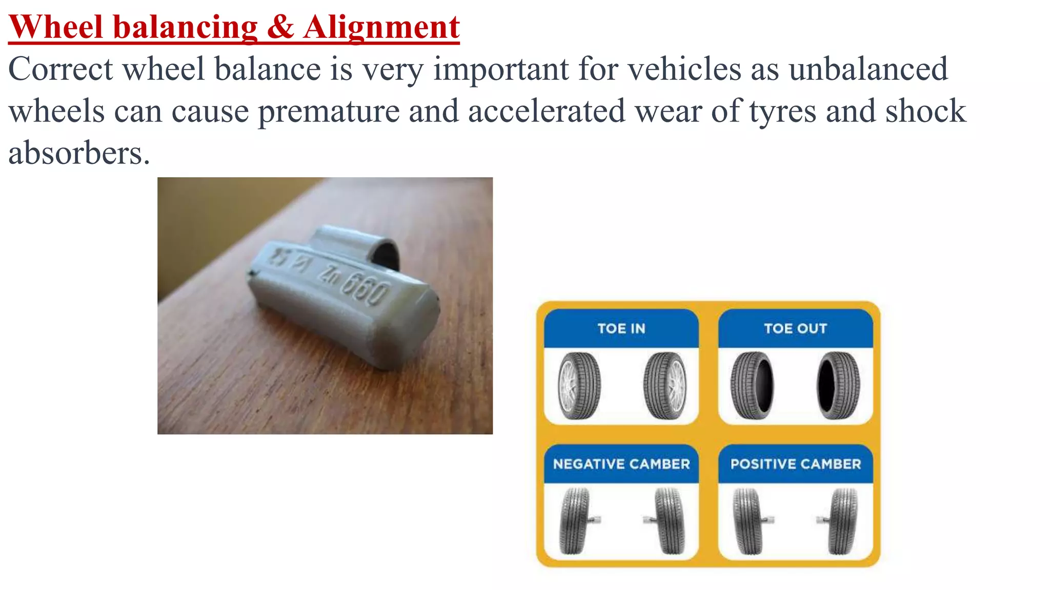 Wheel balancing & Alignment
Correct wheel balance is very important for vehicles as unbalanced
wheels can cause premature and accelerated wear of tyres and shock
absorbers.
 