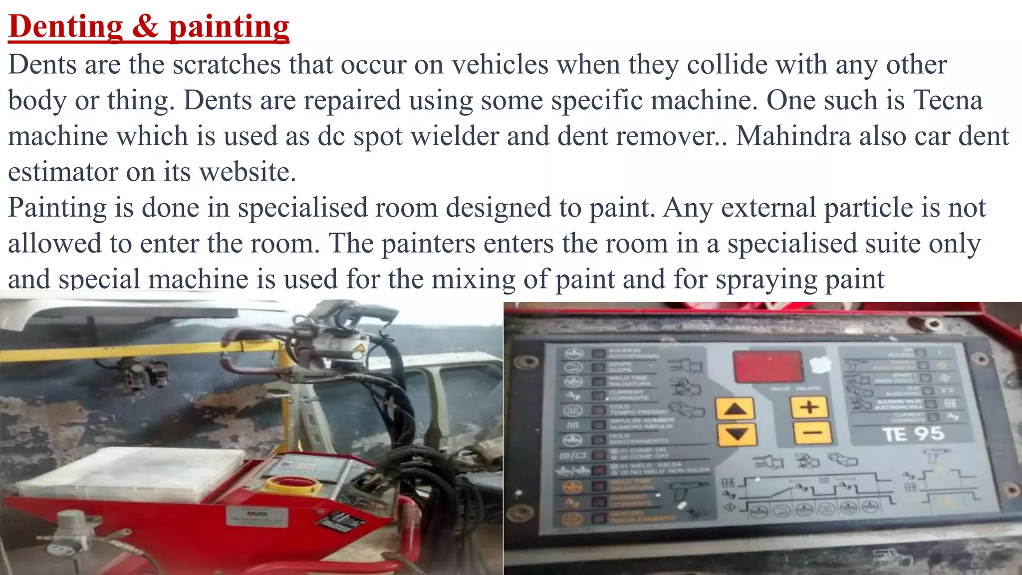 Denting & painting
Dents are the scratches that occur on vehicles when they collide with any other
body or thing. Dents are repaired using some specific machine. One such is Tecna
machine which is used as dc spot wielder and dent remover.. Mahindra also car dent
estimator on its website.
Painting is done in specialised room designed to paint. Any external particle is not
allowed to enter the room. The painters enters the room in a specialised suite only
and special machine is used for the mixing of paint and for spraying paint
 