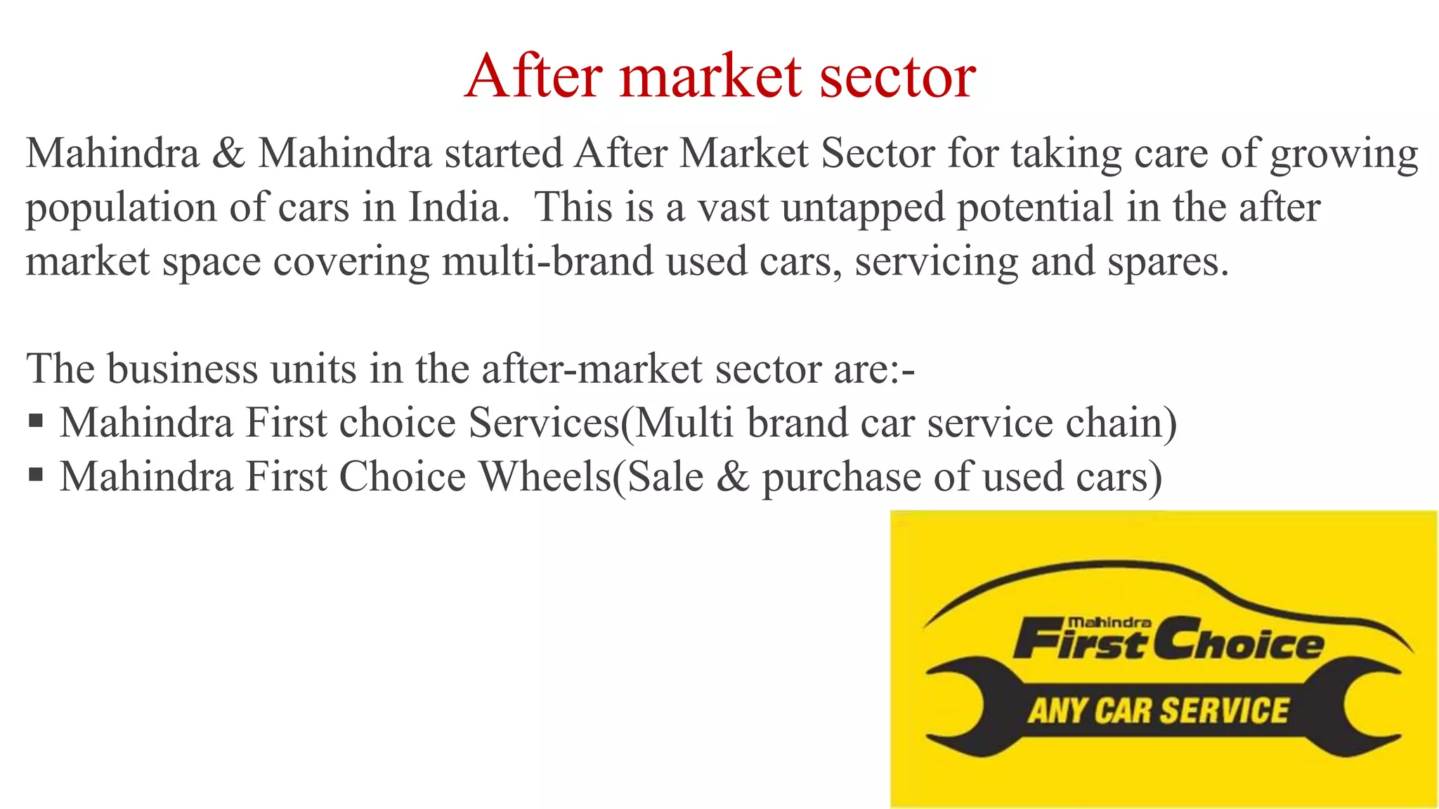 After market sector
Mahindra & Mahindra started After Market Sector for taking care of growing
population of cars in India. This is a vast untapped potential in the after
market space covering multi-brand used cars, servicing and spares.
The business units in the after-market sector are:-
 Mahindra First choice Services(Multi brand car service chain)
 Mahindra First Choice Wheels(Sale & purchase of used cars)
 