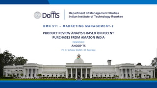 PRODUCT REVIEW ANALYSIS BASED ON RECENT
PURCHASES FROM AMAZON INDIA
Department of Management Studies
Indian Institute of Technology Roorkee
B M N 5 11 – M A R K E T I N G M A N A G E M E N T- 2
PRESENTED BY
ANOOP TS
Ph D. Scholar DoMS IIT Roorkee
 