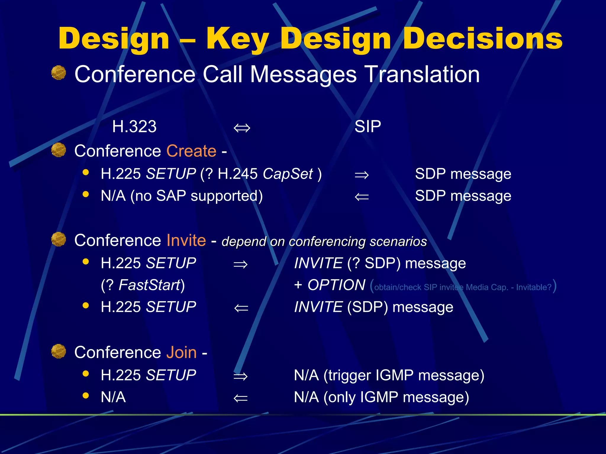 Design – Key Design Decisions
Conference Call Messages Translation
H.323 ⇔ SIP
Conference Create -
 H.225 SETUP (? H.245 CapSet ) ⇒ SDP message
 N/A (no SAP supported) ⇐ SDP message
Conference Invite - depend on conferencing scenariosdepend on conferencing scenarios
 H.225 SETUP ⇒ INVITE (? SDP) message
(? FastStart) + OPTION (obtain/check SIP invitee Media Cap. - Invitable?)
 H.225 SETUP ⇐ INVITE (SDP) message
Conference Join -
 H.225 SETUP ⇒ N/A (trigger IGMP message)
 N/A ⇐ N/A (only IGMP message)
 