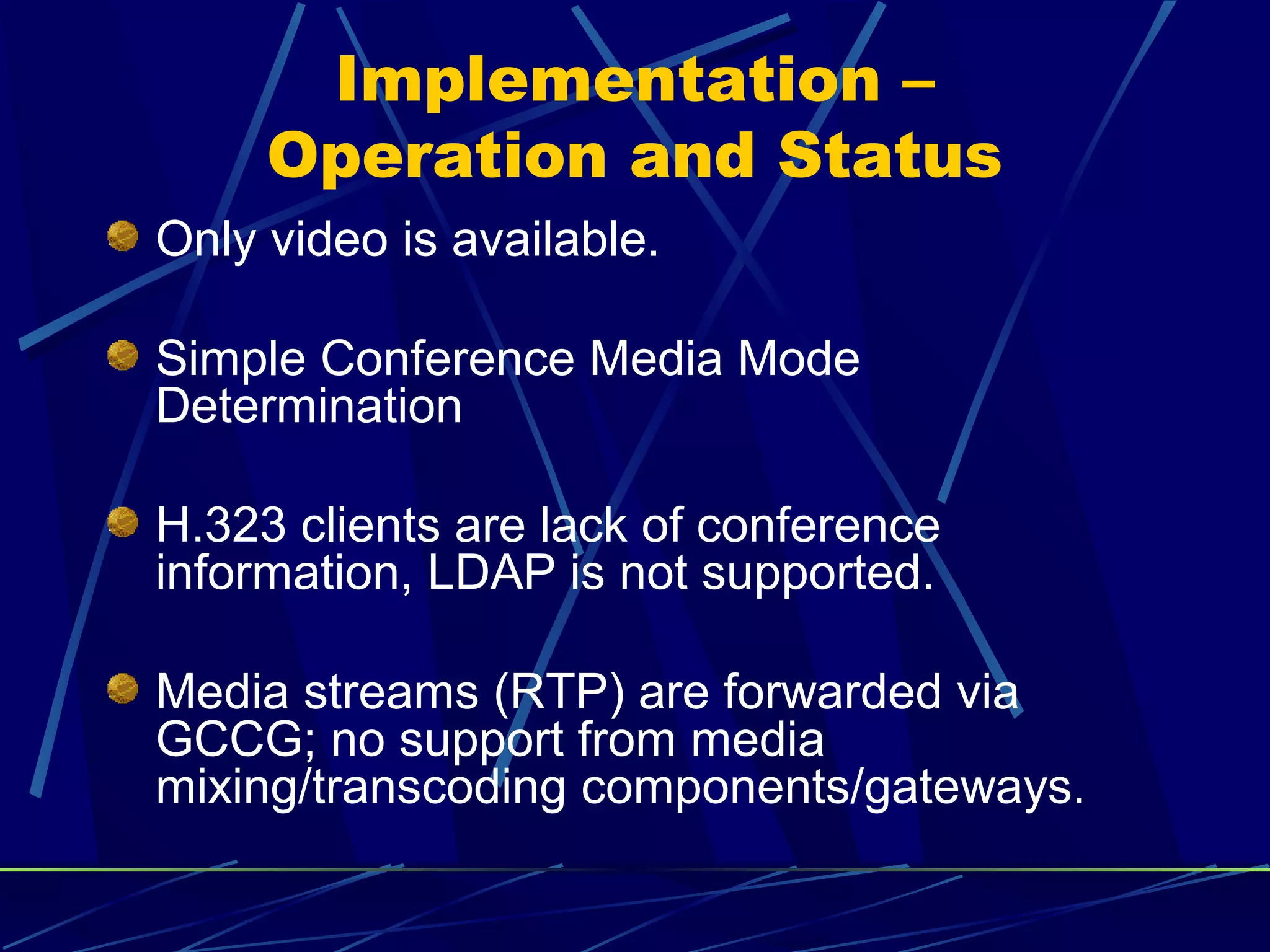Implementation –
Operation and Status
Only video is available.
Simple Conference Media Mode
Determination
H.323 clients are lack of conference
information, LDAP is not supported.
Media streams (RTP) are forwarded via
GCCG; no support from media
mixing/transcoding components/gateways.
 