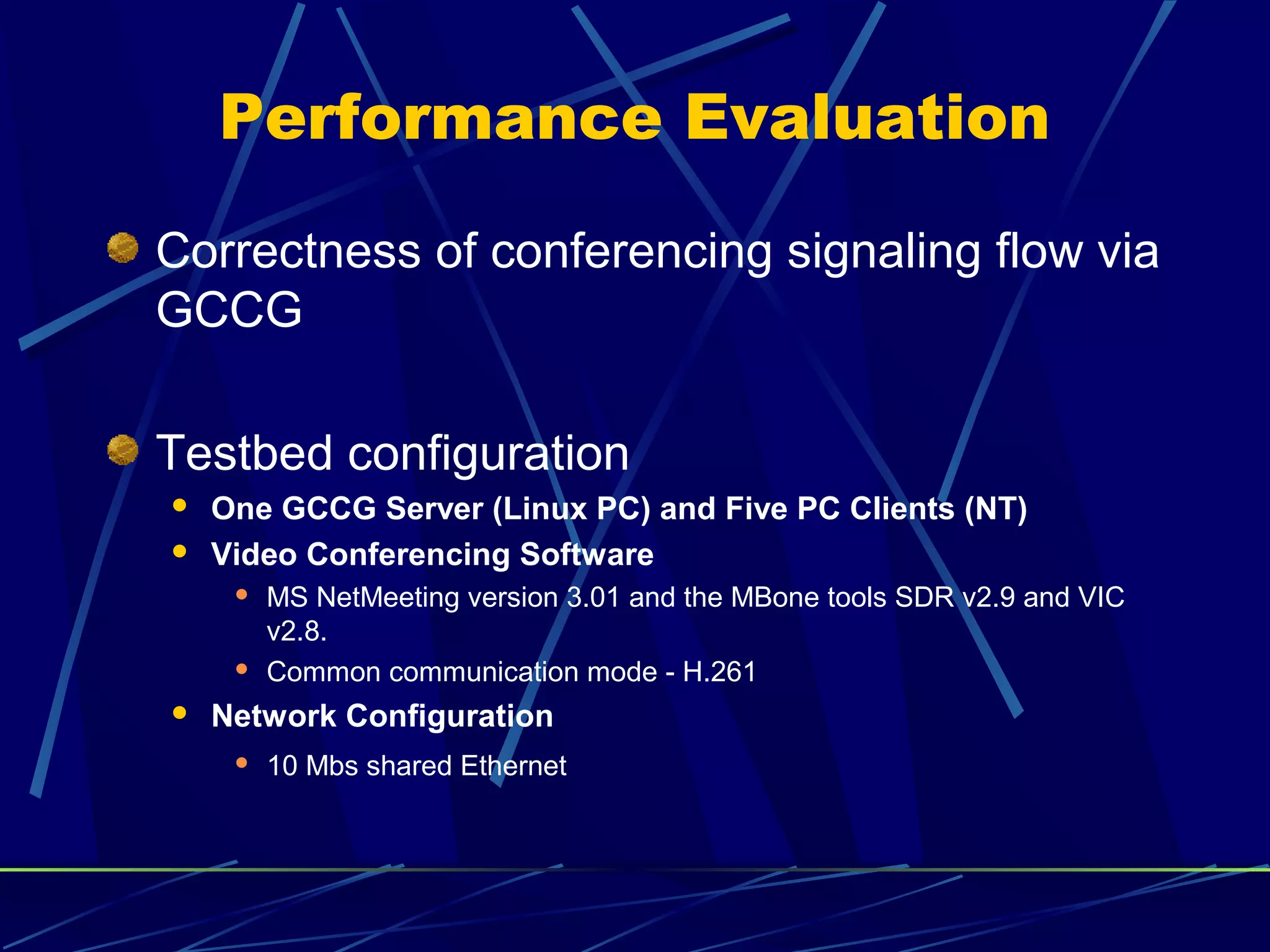 Performance Evaluation
Correctness of conferencing signaling flow via
GCCG
Testbed configuration
 One GCCG Server (Linux PC) and Five PC Clients (NT)
 Video Conferencing Software
 MS NetMeeting version 3.01 and the MBone tools SDR v2.9 and VIC
v2.8.
 Common communication mode - H.261
 Network Configuration
 10 Mbs shared Ethernet
 