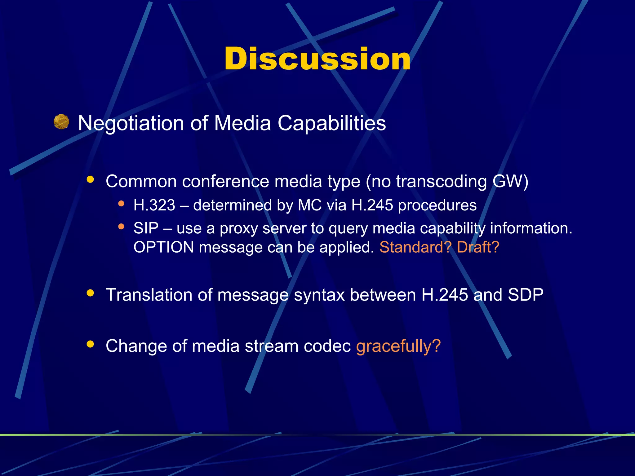 Discussion
Negotiation of Media Capabilities
 Common conference media type (no transcoding GW)
 H.323 – determined by MC via H.245 procedures
 SIP – use a proxy server to query media capability information.
OPTION message can be applied. Standard? Draft?
 Translation of message syntax between H.245 and SDP
 Change of media stream codec gracefully?
 