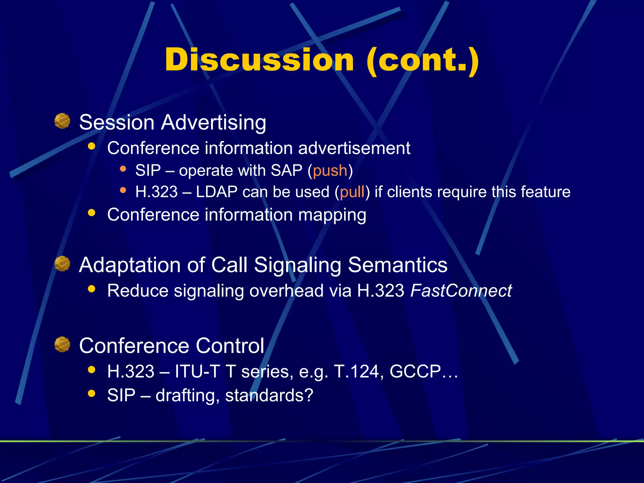 Discussion (cont.)
Session Advertising
 Conference information advertisement
 SIP – operate with SAP (push)
 H.323 – LDAP can be used (pull) if clients require this feature
 Conference information mapping
Adaptation of Call Signaling Semantics
 Reduce signaling overhead via H.323 FastConnect
Conference Control
 H.323 – ITU-T T series, e.g. T.124, GCCP…
 SIP – drafting, standards?
 