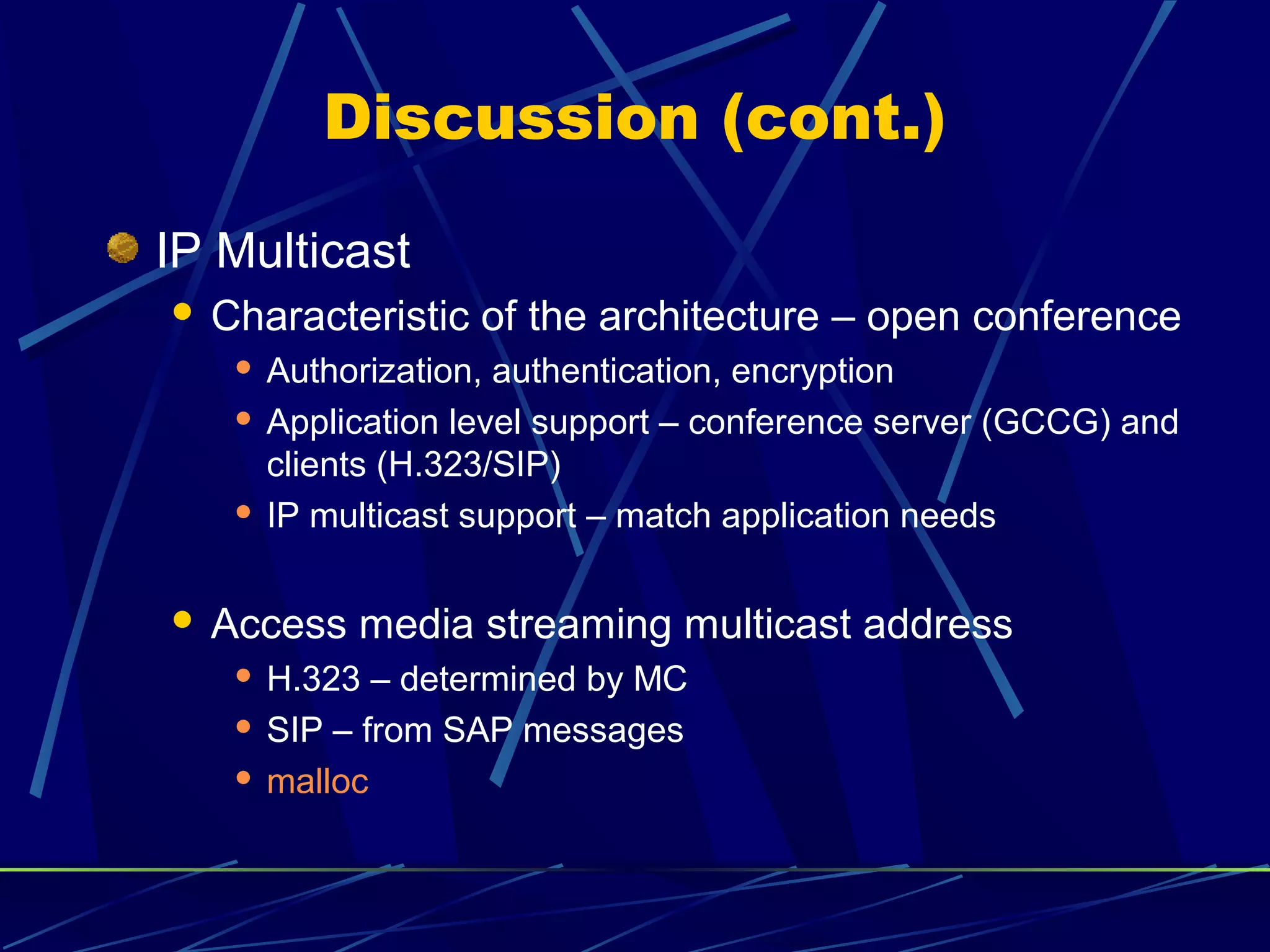Discussion (cont.)
IP Multicast
 Characteristic of the architecture – open conference
 Authorization, authentication, encryption
 Application level support – conference server (GCCG) and
clients (H.323/SIP)
 IP multicast support – match application needs
 Access media streaming multicast address
 H.323 – determined by MC
 SIP – from SAP messages
 malloc
 