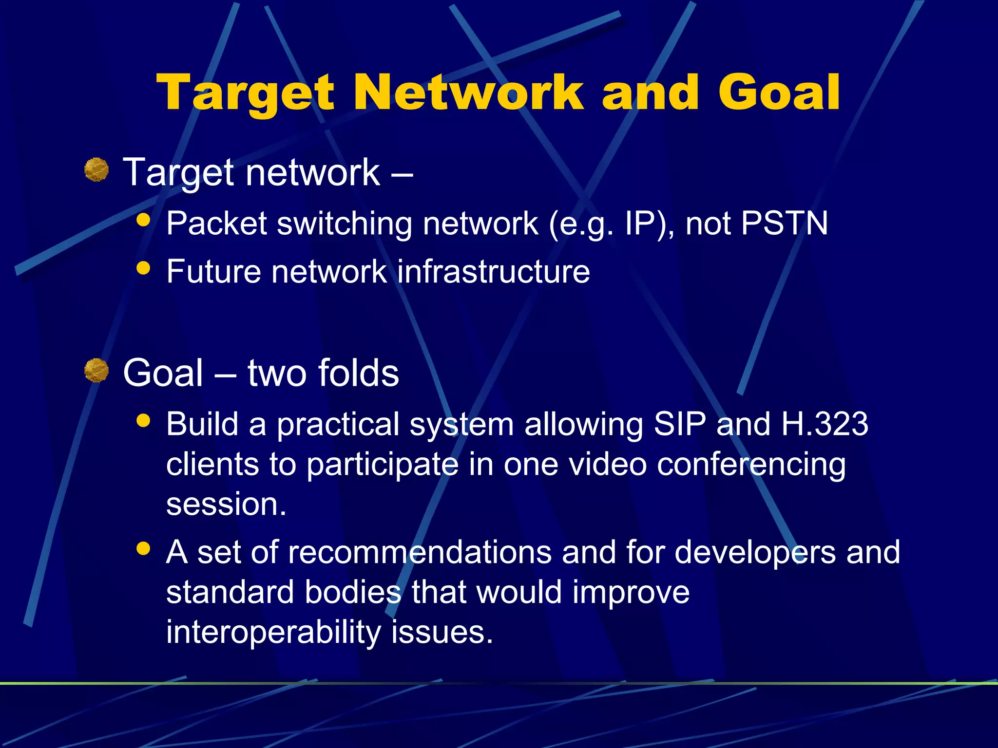 Target Network and Goal
Target network –
 Packet switching network (e.g. IP), not PSTN
 Future network infrastructure
Goal – two folds
 Build a practical system allowing SIP and H.323
clients to participate in one video conferencing
session.
 A set of recommendations and for developers and
standard bodies that would improve
interoperability issues.
 