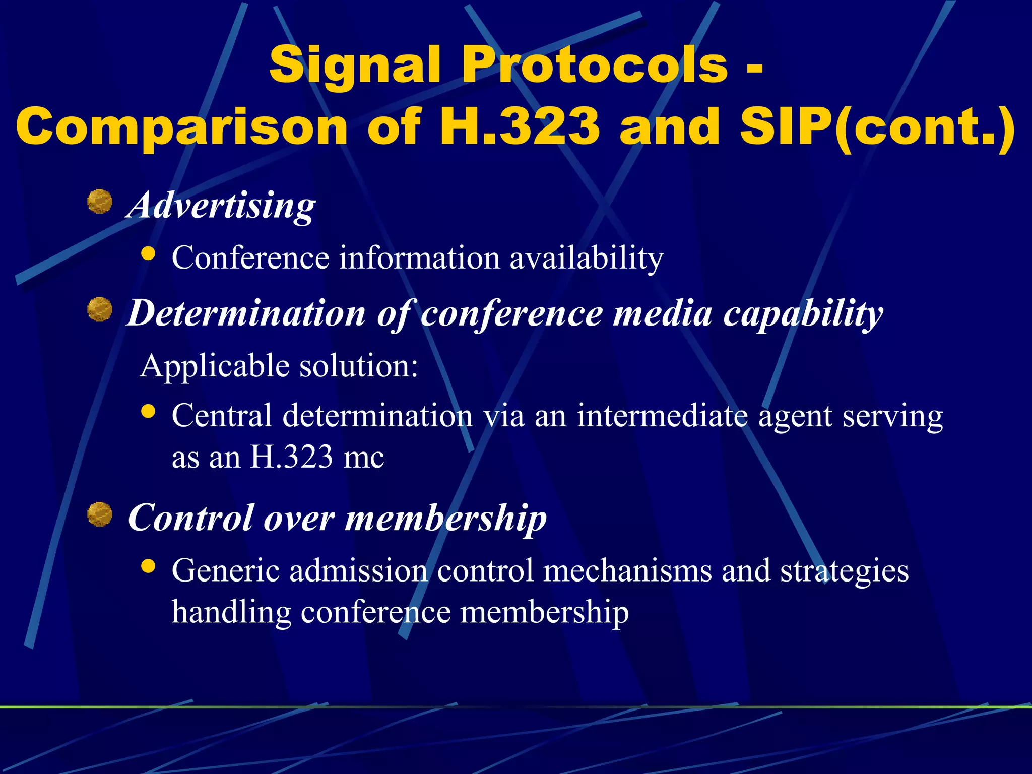 Signal Protocols -
Comparison of H.323 and SIP(cont.)
Advertising
 Conference information availability
Determination of conference media capability
Applicable solution:
 Central determination via an intermediate agent serving
as an H.323 mc
Control over membership
 Generic admission control mechanisms and strategies
handling conference membership
 