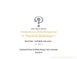 Introduction to Media Management
  8. Practical Mediology 1
      Kenji Saito <ks91@sfc.wide.ad.jp>
                  SFC ∆N214


Graduate School of Media Design, Keio University
                   Fall 2010

                                       Introduction to Media Management: Practical Mediology 1 – p.1/61
 