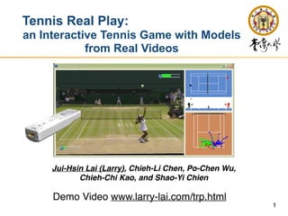 1
Tennis Real Play:


an Interactive Tennis Game with Models
from Real Videos
Jui-Hsin Lai (Larry), Chieh-Li Chen, Po-Chen Wu,
 

Chieh-Chi Kao, and Shao-Yi Chien
Demo Video www.larry-lai.com/trp.html
 