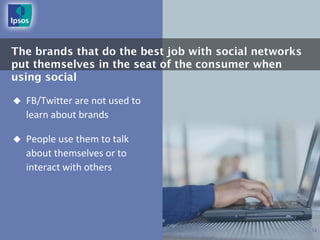 The brands that do the best job with social networks
put themselves in the seat of the consumer when
using social

   FB/Twitter are not used to
    learn about brands

   People use them to talk
    about themselves or to
    interact with others




                                                       12
 