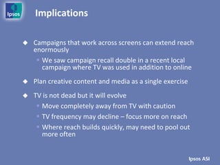 Implications

   Campaigns that work across screens can extend reach
    enormously
      We saw campaign recall double in a recent local
       campaign where TV was used in addition to online
   Plan creative content and media as a single exercise
   TV is not dead but it will evolve
      Move completely away from TV with caution
      TV frequency may decline – focus more on reach
      Where reach builds quickly, may need to pool out
       more often
 