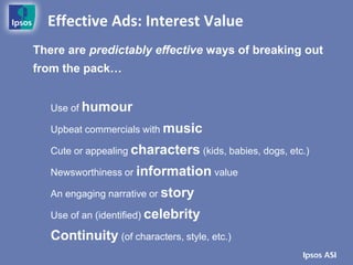 Effective Ads: Interest Value
There are predictably effective ways of breaking out
from the pack…


   Use of humour

   Upbeat commercials with music

   Cute or appealing characters (kids, babies, dogs, etc.)

   Newsworthiness or information value

   An engaging narrative or story

   Use of an (identified) celebrity

   Continuity (of characters, style, etc.)
 