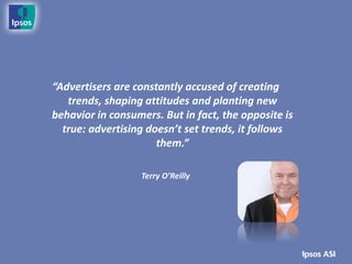 “Advertisers are constantly accused of creating
   trends, shaping attitudes and planting new
behavior in consumers. But in fact, the opposite is
  true: advertising doesn’t set trends, it follows
                      them.”

                  Terry O’Reilly
 