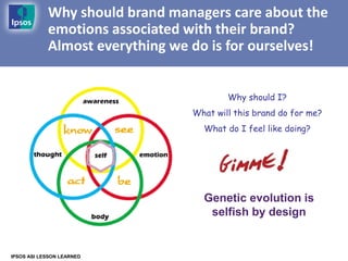 Why should brand managers care about the
            emotions associated with their brand?
            Almost everything we do is for ourselves!


                                         Why should I?
                                 What will this brand do for me?
                                   What do I feel like doing?




                                   Genetic evolution is
                                    selfish by design


IPSOS ASI LESSON LEARNED
 