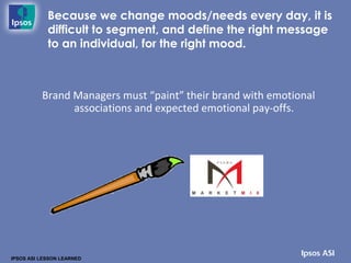 Because we change moods/needs every day, it is
            difficult to segment, and define the right message
            to an individual, for the right mood.



          Brand Managers must “paint” their brand with emotional
                associations and expected emotional pay-offs.




IPSOS ASI LESSON LEARNED
 
