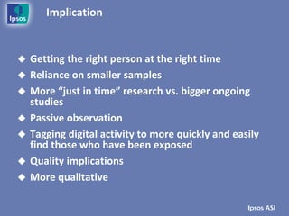 Implication


   Getting the right person at the right time
   Reliance on smaller samples
   More “just in time” research vs. bigger ongoing
    studies
   Passive observation
   Tagging digital activity to more quickly and easily
    find those who have been exposed
   Quality implications
   More qualitative
 