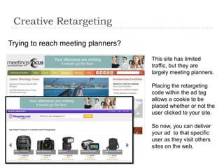 Creative Retargeting

Trying to reach meeting planners?

                                    This site has limited
                                    traffic, but they are
                                    largely meeting planners.

                                    Placing the retargeting
                                    code within the ad tag
                                    allows a cookie to be
                                    placed whether or not the
                                    user clicked to your site.

                                    So now, you can deliver
                                    your ad to that specific
                                    user as they visit others
                                    sites on the web.
 
