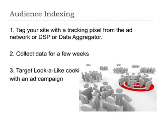 Audience Indexing

1. Tag your site with a tracking pixel from the ad
network or DSP or Data Aggregator.

2. Collect data for a few weeks

3. Target Look-a-Like cookies
with an ad campaign
 