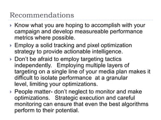 Recommendations
   Know what you are hoping to accomplish with your
    campaign and develop measureable performance
    metrics where possible.
   Employ a solid tracking and pixel optimization
    strategy to provide actionable intelligence.
   Don’t be afraid to employ targeting tactics
    independently. Employing multiple layers of
    targeting on a single line of your media plan makes it
    difficult to isolate performance at a granular
    level, limiting your optimizations.
   People matter- don’t neglect to monitor and make
    optimizations. Strategic execution and careful
    monitoring can ensure that even the best algorithms
    perform to their potential.
 