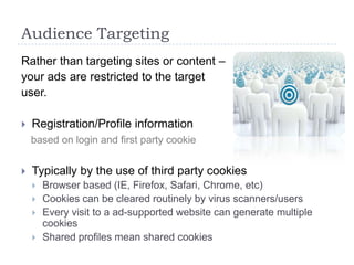 Audience Targeting
Rather than targeting sites or content –
your ads are restricted to the target
user.

   Registration/Profile information
    based on login and first party cookie


   Typically by the use of third party cookies
       Browser based (IE, Firefox, Safari, Chrome, etc)
       Cookies can be cleared routinely by virus scanners/users
       Every visit to a ad-supported website can generate multiple
        cookies
       Shared profiles mean shared cookies
 