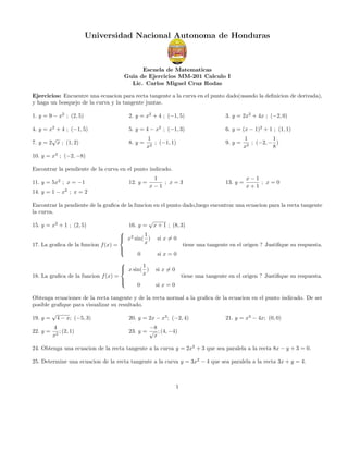 Universidad Nacional Autonoma de Honduras
Escuela de Matematicas
Guia de Ejercicios MM-201 Calculo I
Lic. Carlos Miguel Cruz Rodas
Ejercicios: Encuentre una ecuacion para recta tangente a la curva en el punto dado(usando la deﬁnicion de derivada),
y haga un bosquejo de la curva y la tangente juntas.
1. y = 9 − x2
; (2, 5) 2. y = x2
+ 4 ; (−1, 5) 3. y = 2x2
+ 4x ; (−2, 0)
4. y = x2
+ 4 ; (−1, 5) 5. y = 4 − x2
; (−1, 3) 6. y = (x − 1)2
+ 1 ; (1, 1)
7. y = 2
√
x ; (1, 2) 8. y =
1
x2
; (−1, 1) 9. y =
1
x3
; (−2, −
1
8
)
10. y = x3
; (−2, −8)
Encontrar la pendiente de la curva en el punto indicado.
11. y = 5x2
; x = −1 12. y =
1
x − 1
; x = 3 13. y =
x − 1
x + 1
; x = 0
14. y = 1 − x2
; x = 2
Encontrar la pendiente de la graﬁca de la funcion en el punto dado,luego encontrar una ecuacion para la recta tangente
la curva.
15. y = x2
+ 1 ; (2, 5) 16. y =
√
x + 1 ; (8, 3)
17. La graﬁca de la funcion f(x) =



x2
sin(
1
x
) si x = 0
0 si x = 0
tiene una tangente en el origen ? Justiﬁque su respuesta.
18. La graﬁca de la funcion f(x) =



x sin(
1
x
) si x = 0
0 si x = 0
tiene una tangente en el origen ? Justiﬁque su respuesta.
Obtenga ecuaciones de la recta tangente y de la recta normal a la graﬁca de la ecuacion en el punto indicado. De ser
posible graﬁque para visualizar su resultado.
19. y =
√
4 − x; (−5, 3) 20. y = 2x − x3
; (−2, 4) 21. y = x3
− 4x; (0, 0)
22. y =
4
x2
; (2, 1) 23. y =
−8
√
x
; (4, −4)
24. Obtenga una ecuacion de la recta tangente a la curva y = 2x2
+ 3 que sea paralela a la recta 8x − y + 3 = 0.
25. Determine una ecuacion de la recta tangente a la curva y = 3x2
− 4 que sea paralela a la recta 3x + y = 4.
1
 