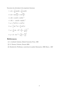 Encontrar las derivadas de las siguientes funciones
1. s(t) =

4
4
sin(3t) +
cos(5t)
3π
5π

2. s(t) = sin(

3πt
3πt
) + cos(
)
2
2

3. r(θ) = (csc(θ) + cot(θ))

−1

4. r(θ) = − (sec(θ) + tan(θ))

−1

5. y = x2 sin4 (x) + x cos2 (x)
6. y =

1
x
sin−5 (x) + cos3 (x)
x
3

7. y =

1
1
7
(3x − 2) + 4 − 2
21
2x

8. y = (5 − 2x)

−3

+

1
8

1+

2
x

−1

4

References
[1] L. Leithold, Calculus, Oxford University Press, 1998
[2] G. Thomas, Calculus, Pearson 2005.
[3] Demidovich, Problemas y ejercicios de analisis Matematico, MIR Moscu , 1967

3

 
