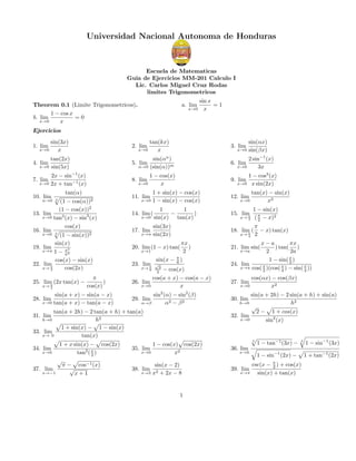 Universidad Nacional Autonoma de Honduras

Escuela de Matematicas
Guia de Ejercicios MM-201 Calculo I
Lic. Carlos Miguel Cruz Rodas
limites Trigonometricos
Theorem 0.1 (Limite Trigonometricos).
1 − cos x
b. lim
=0
x→0
x

a. lim

x→0

sin x
=1
x

Ejercicios
sin(3x)
x

2. lim

tan(2x)
x→0 sin(5x)

2x − sin−1 (x)
x→0 2x + tan−1 (x)

tan(kx)
x

5. lim
8. lim

1. lim

x→0

x→0

13.
16.
19.
22.

tan(α)
cos(α))2

(1 −
(1 − cos(x))2
lim
x→0 tan3 (x) − sin3 (x)
cos(x)
lim 3
x→0
(1 − sin(x))2
sin(x)
lim
2
x→π 1 − x
π2
cos(x) − sin(x)
lim
x→ π
cos(2x)
4
3

25. lim (2x tan(x) −
π
x→ 2

π
)
cos(x)

sin(a + x) − sin(a − x)
x→0 tan(a + x) − tan(a − x)

28. lim

2 sin−1 (x)
x→0
3x

9. lim

11. lim

x→0

1 + sin(x) − cos(x)
1 − sin(x) − cos(x)

12. lim

tan(x) − sin(x)
x3

1
1
−
)
sin(x) tan(x)

15. lim
π

1 − sin(x)
( π − x)2
2

sin(3x)
sin(2x)

18. lim (
π

14. lim (
x→0

17. lim

x→π

1 − cos3 (x)
x→0 x sin(2x)

πx
)
2
sin(x − π )
6

20. lim (1 − x) tan(
x→1

23. lim
π
x→ 6

√

3
2

− cos(x)
cos(a + x) − cos(a − x)
26. lim
x→0
x
29. lim

α→β

x→0

x→ 2

x→ 2

sin2 (α) − sin2 (β)
α2 − β 2

tan(a + 2h) − 2 tan(a + h) + tan(a)
h2
1 + sin(x) − 1 − sin(x)
33. lim
x→ 0
tan(x)
31. lim

h→0

1 + x sin(x) − cos(2x)
34. lim
x→0
tan2 ( x )
2
√
π − cos−1 (x)
√
37. lim
x→−1
x+1

sin(αx)
sin(βx)

6. lim

1 − cos(x)
x→0
x

7. lim

α→0

x→0

sin(αn )
α→0 (sin(α))m

4. lim

10. lim

3. lim

1 − cos(x) cos(2x)
35. lim
x→0
x2
sin(x − 2)
x→2 x2 + 2x − 8

38. lim

1

π
− x) tan(x)
2

x−a
πx
) tan( )
2
2a
x
1 − sin( 2 )
24. lim
x→π cos( x )(cos( x ) − sin( x ))
2
4
4

21. lim sin(
x→a

27. lim

x→0

cos(αx) − cos(βx)
x2

sin(a + 2h) − 2 sin(a + h) + sin(a)
h2
√
2 − 1 + cos(x)
32. lim
x→0
sin2 (x)
30. lim

h→0

3

1 − tan−1 (3x) −

3

1 − sin−1 (3x)

36. lim

x→0

39. lim

x→π

1 − sin−1 (2x) −
csc(x − π ) + cos(x)
2
sin(x) + tan(x)

1 + tan−1 (2x)

 
