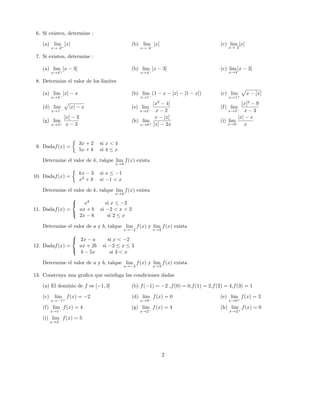 6. Si existen, determine :
(a) lim
x→ 2+
[x] (b) lim
x→ 2−
[x] (c) lim
x→ 2
[x]
7. Si existen, determine :
(a) lim
x→4+
[x − 3] (b) lim
x→4−
[x − 3] (c) lim
x→4
[x − 3]
8. Determine el valor de los limites
(a) lim
x→4−
[x] − x (b) lim
x→1−
(1 − x − [x] − [1 − x]) (c) lim
x→1+
x − [x]
(d) lim
x→1−
|x| − x (e) lim
x→2−
|x2
− 4|
x − 2
(f) lim
x→3−
[x]2
− 9
x − 3
(g) lim
x→3+
[x] − 3
x − 3
(h) lim
x→0+
x − [x]
[x] − 2x
(i) lim
x→0
|x| − x
x
9. Dadaf(x) =
3x + 2 si x < 4
5x + k si 4 ≤ x
Determine el valor de k, talque lim
x→4
f(x) exista
10. Dadaf(x) =
kx − 3 si x ≤ −1
x2
+ k si −1 < x
Determine el valor de k, talque lim
x→4
f(x) exista
11. Dadaf(x) =



x2
si x ≤ −2
ax + b si −2 < x < 2
2x − 6 si 2 ≤ x
Determine el valor de a y b, talque lim
x→−2
f(x) y lim
x→2
f(x) exista
12. Dadaf(x) =



2x − a si x < −2
ax + 2b si −2 ≤ x ≤ 3
b − 5x si 3 < x
Determine el valor de a y b, talque lim
x→−3
f(x) y lim
x→3
f(x) exista
13. Construya una graﬁca que satisfaga las condiciones dadas
(a) El dominio de f es [−1, 3] (b) f(−1) = −2 ,f(0) = 0,f(1) = 2,f(2) = 4,f(3) = 1
(c) lim
x→−1+
f(x) = −2 (d) lim
x→0−
f(x) = 0 (e) lim
x→0+
f(x) = 3
(f) lim
x→1−
f(x) = 4 (g) lim
x→2−
f(x) = 4 (h) lim
x→2+
f(x) = 0
(i) lim
x→3−
f(x) = 5
2
 
