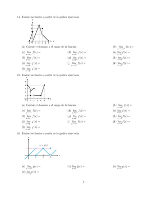 14. Evalue los limites a partir de la graﬁca mostrada
(a) Calcule el dominio y el rango de la funcion (b) lim
x→−1+
f(x) =
(c) lim
x→0−
f(x) = (d) lim
x→0+
f(x) = (e) lim
x→0
f(x) =
(f) lim
x→2−
f(x) = (g) lim
x→2+
f(x) = (h) lim
x→2
f(x) =
(i) lim
x→3−
f(x) = (j) lim
x→3+
f(x) = (k) lim
x→3
f(x) =
(l) lim
x→5−
f(x) =
15. Evalue los limites a partir de la graﬁca mostrada
(a) Calcule el dominio y el rango de la funcion (b) lim
x→0+
f(x) =
(c) lim
x→1−
f(x) = (d) lim
x→1+
f(x) = (e) lim
x→1
f(x) =
(f) lim
x→2−
f(x) = (g) lim
x→2+
f(x) = (h) lim
x→2
f(x) =
(i) lim
x→4−
f(x) = (j) lim
x→4+
f(x) = (k) lim
x→4
f(x) =
(l) lim
x→5−
f(x) =
16. Evalue los limites a partir de la graﬁca mostrada
(a) lim
x→2.5
g(x) = (b) lim
x→1
g(x) = (c) lim
x→2
g(x) =
(d) lim
x→3
g(x) =
3
 