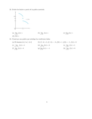 23. Evalue los limites a partir de la graﬁca mostrada
(a) lim
x→3+
f(x) = (b) lim
x→3−
f(x) = (c) lim
x→3
f(x) =
(d) f(3) =
24. Construya una graﬁca que satisfaga las condiciones dadas
(a) El dominio de f es [−4, 4] (b) f(−4) = 3 ,f(−2) = −3 ,f(0) = 1 ,f(2) = −1 ,f(4) = 0
(c) lim
x→−4−
f(x) = 1 (d) lim
x→−2
f(x) = 3 (e) lim
x→0−
f(x) = 1
(f) lim
x→0+
f(x) = 4 (g) lim
x→2
f(x) = −1 (h) lim
x→4−
f(x) = 0
6
 