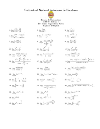 Universidad Nacional Autonoma de Honduras

Escuela de Matematicas
MM-201 Calculo I
Lic. Carlos Miguel Cruz Rodas
Regla de L’Hˆpital
o
√
√
3
x− 3a
√
1. lim √
x→a
x− a

ex − 1
x→0 sin x
√
ea x − 1
6. lim √
x→0
sin x

ln x
x→0 cos x

2. lim

3. lim

eαx − cos(αx)
x→0 eβx − cos(βx)

5. lim

7. lim

x − sin x
x→0 x − tan x

8. lim

ax − bx
10. lim x
x→0 c − dx

ex − 1
11. lim
x→0 cos x − 1

4. lim

13. lim+
x→a

π − 2 tan−1 x
x→+∞
1
ln 1 +
x
2

cos(x) ln(x − a)
ln(ex − ea )
x3
x2
−
−x−1
6
2
2
x
cos x +
−1
2

ex −
16. lim

x→0

19. lim

x→0+

ln(sin 2x)
ln(sin x)

22. lim (xn e−x )
x→+∞

25. lim

x
1
+
x − 1 ln x

28. lim

cot x −

x→1

x→0

x − tan−1 (x)
x→0
x3

1
x

1

31. lim x(e x − 1)
x→+∞

ax − bx
12. lim √
x→0 x 1 − x2

ex − e−x − 2x
x→0
x − sin x

14. lim

x→0+

ln x
ln(sin x)

21. lim

x→1−

23. lim (π − 2 tan−1 x) ln x
x→+∞

26. lim (a2 − φ2 ) tan(
φ→a

29. lim

x→1−

πφ
)
2a

1
πx
cos( ) ln(1 − x)
2

x→+∞

a
24. lim x sin( )
x→+∞
x
27. lim

x→0

1
x
−
ln x ln x
3

30. lim

x→+∞

(a + x)(b + x)(c + x) − x

x→ 2

1
ln(ex − 1)

35. lim x

1
x + x) x
37. lim (e

πx
x tan( 2a )
38. lim 2 −
x→a
a

x→0

ln(1 − x) + tan( πx )
2
cot(πx)

33. lim (tan x)2x − π
π

1

32. lim x2 e x2

34. lim xsin x
x→0

etan(x) − ex
x→0 tan x − ex

15. lim

4
ln(1 + x)4 − 4x + 2x2 − x3 + x4
3
18. lim
x→0
6 sin x − 6x + x3

3

ex − 1 − x3
17. lim
x→0
sin6 (2x)

20. lim

xm − am
x→a xn − an

9. lim

x→0

36. lim

x→0

1

39. lim

x→+∞

1
x

tan x

1+

1
x2

x

 