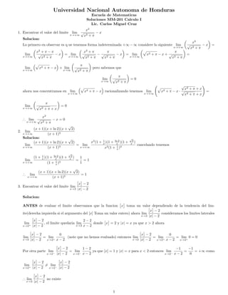 Universidad Nacional Autonoma de Honduras
Escuela de Matematicas
Soluciones MM-201 Calculo I
Lic. Carlos Miguel Cruz
1. Encontrar el valor del limite lim
x→+∞
x2
√
x2 + π
− x
Solucion:
Lo primero en observar es q ue tenemos forma indeterminada +∞ − ∞ considere lo siguiente lim
x→+∞
x2
√
x2 + π
− x =
lim
x→+∞
x2
+ π − π
√
x2 + π
− x = lim
x→+∞
x2
+ π
√
x2 + π
−
π
√
x2 + π
− x = lim
x→+∞
x2 + π − x +
π
√
x2 + π
=
lim
x→+∞
x2 + π − x + lim
x→∞
π
√
x2 + π
pero sabemos que
lim
x→∞
π
√
x2 + π
= 0
ahora nos concentramos en lim
x→+∞
x2 + π − x racionalizando tenemos lim
x→+∞
x2 + π − x ·
√
x2 + π + x
√
x2 + π + x
=
lim
x→+∞
π
√
x2 + π + x
= 0
∴ lim
x→+∞
x2
√
x2 + π
− x = 0
2. lim
x→+∞
(x + 1)(x + ln 2)(x +
√
2)
(x + 1)3
Solucion:
lim
x→+∞
(x + 1)(x + ln 2)(x +
√
2)
(x + 1)3
= lim
x→+∞
x3
(1 + 1
x )(1 + ln 2
x )(1 +
√
2
x )
x3(1 + 1
x )3
cancelando tenemos
lim
x→+∞
(1 + 1
x )(1 + ln 2
x )(1 +
√
2
x )
(1 + 1
x )3
=
1
1
= 1
∴ lim
x→+∞
(x + 1)(x + ln 2)(x +
√
2)
(x + 1)3
= 1
3. Encontrar el valor del limite lim
x→2
x − 2
|x| − 2
Solucion:
ANTES de evaluar el limite observamos que la funcion x toma un valor dependiendo de la tendencia del lim-
ite(derecha izquierda si el argumento del [x] Toma un valor entero) ahora lim
x→2
x − 2
|x| − 2
consideramos los limites laterales
lim
x→2+
x − 2
|x| − 2
, el limite quedaria lim
x→2
2 − 2
x − 2
donde x = 2 y |x| = x ya que x > 2 ahora
lim
x→2
x − 2
|x| − 2
= lim
x→2+
0
x − 2
(note que no hemos evaluado) entonces lim
x→2
x − 2
|x| − 2
= lim
x→2+
0
x − 2
= lim
x→2+
0 = 0
Por otra parte lim
x→2−
x − 2
|x| − 2
= lim
x→2−
1 − 2
x − 2
ya que [x] = 1 y |x| = x para x < 2 entonces lim
x→2−
−1
x − 2
=
−1
0
= +∞ como
lim
x→2+
x − 2
|x| − 2
= lim
x→2−
x − 2
|x| − 2
∴ lim
x→2
x − 2
|x| − 2
no existe
1
 