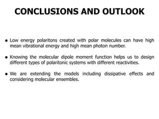 CONCLUSIONS AND OUTLOOK
• Low energy polaritons created with polar molecules can have high
mean vibrational energy and high mean photon number.
• Knowing the molecular dipole moment function helps us to design
different types of polaritonic systems with different reactivities.
• We are extending the models including dissipative effects and
considering molecular ensembles.
 