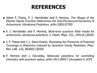 REFERENCES
• Johan F. Triana, F. J. Hernández and F. Herrera, The Shape of the
Electric Dipole Function Determines the Sub-Picosecond Dynamics of
Anharmonic Vibrational Polaritons, arXiv:2003.07783
• F. J. Hernández and F. Herrera, Multi-level quantum Rabi model for
anharmonic vibrational polaritons, J. Chem. Phys. 151, 144116 (2019)
• J. F. Triana and J. L. Sanz-Vicario, Revealing the Presence of Potential
Crossings in Diatomics Induced by Quantum Cavity Radiation, Phys.
Rev. Lett. 122, 063603 (2019)
• F. Herrera and J. Owrutsky, Molecular polaritons for controlling
chemistry with quantum optics, arXiv:1911.05017 [Accepted in JCP]
 