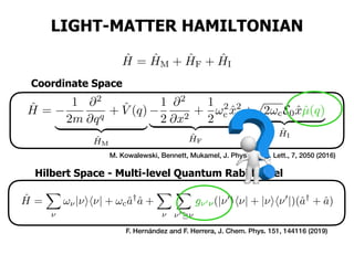 ˆH =
1
2m
@2
@qq
+ ˆV (q)
| {z }
ˆHM
1
2
@2
@x2
+
1
2
!2
c ˆx2
| {z }
ˆHF
+
p
2!cE0 ˆxˆµ(q)
| {z }
ˆHI
LIGHT-MATTER HAMILTONIAN
ˆH = ˆHM + ˆHF + ˆHI<latexit sha1_base64="7MfyPJxU4rnPvVgcXiWXsyf3OCc=">AAACKXicbVDLSsNAFJ3UV62vqEs3g0UQhJJUQTdCUSh1IVSwD2hCmEwnzdDJg5mJUEK+SD/Fja587fwRJzULbXs2c+acc+Ge68aMCmkY71ppaXllda28XtnY3Nre0Xf3uiJKOCYdHLGI910kCKMh6UgqGenHnKDAZaTnjq9zv/dAuKBReC8nMbEDNAqpRzGSSnL0puUjmbayy+J1UitA0udBeptlJ3Nic5F4k2WOXjVqxhRwnpgFqYICbUd/toYRTgISSsyQEAPTiKWdIi4pZiSrWIkgMcJjNCIDRUMUEGGn074ZPPIiDqVP4PT/N5uiQIhJ4KpMvpyY9XJxkTdIpHdhpzSME0lCrCLK8xIGZQTzs8Eh5QRLNlEEYU7VlhD7iCMs1XErqr45W3aedOs187RWvzurNq6KQ5TBATgEx8AE56ABWqANOgCDJ/AKPsGX9qi9aG/ax2+0pBUz++AftO8f5Supbw==</latexit>
ˆH =
X
⌫
!⌫|⌫ih⌫| + !cˆa†
ˆa +
X
⌫
X
⌫0 ⌫
g⌫0⌫(|⌫0
ih⌫| + |⌫ih⌫0
|)(ˆa†
+ ˆa)
<latexit sha1_base64="TZjy9b+YqNZ0ETvYGdOc3FTKk3M=">AAAEBHicfVPLjtMwFPUkPIby6sCSjUU1mlYVVVKQYIM0AoGGBdIg0c5ITakc102jsZPUDzSV6y38DKwQsOML+AH+BidNZ0of3EXuuQ+f+4gdZjQW0vP+7DjulavXru/eqNy8dfvO3ereva5IFcekg1Oa8tMQCULjhHRkLCk5zThBLKTkJDx7mcdPPhIu4jR5L6cZ6TMUJfEoxkha12DPgfvBGEl9ZJ4HKhkSHnKEiX4UjKzWvtFtZuY4yBCXMaIfdNuYCwtOCrtZkHRNfdIwA10yWsCQHHOm3xpj4Bb+/9Ofl/RL6SkjEbrkxsYU9c5Nkbqh+uvV6k0YiAmXur2ByxQYI6pfWQpvwV2ogKltE76xJysXmxSK2VCiLpu1eGY/AUdJRElA5ypRM2ib2TIRshMFQxRFhC8czSXqBToIopzJRKVlYX1WoLVizY09HMwa9bWCzdLTGFRrXssrBK4DvwQ1UMrxoPo7GKZYMZJITJEQPd/LZF/nPxRTYrekBMkQPkMR6VmYIEZEXxdX2cD9UcqhHBNY2Mu5GjEhpiy0OfmexGosd26K9ZQcPevrOMmUJAm2KTY2UhTKFOYvAg5jTrCkUwsQ5rHtEuIxshdF2ndTseP7q8Oug2675T9utd89qR2+KBexCx6Ah6AOfPAUHIIjcAw6ADufna/OD+en+8n94n5zv89TnZ3yzH3wj7i//gIWb2Uk</latexit>
Hilbert Space - Multi-level Quantum Rabi Model
F. Hernández and F. Herrera, J. Chem. Phys. 151, 144116 (2019)
Coordinate Space
M. Kowalewski, Bennett, Mukamel, J. Phys. Chem. Lett., 7, 2050 (2016)
ˆµ(q)<latexit sha1_base64="MryHYFmwqLgJhCGFCKhmwnXOOl0=">AAAEEnicfVPbbtMwGPYSDqOcOrjkxqKa1qkiSlJYywXSBAKNC6Qh0W5SUyrHddNozqG2g1a5fgt4GbhCwN1egLfBSVNatpb/Iv/3H/z9h9h+SkMubPv3lmFeu37j5vatyu07d+/dr+486PIkY5h0cEITduojTmgYk44IBSWnKSMo8ik58c9e5fGTT4TxMIk/iGlK+hEK4nAUYiS0a7BjWLveGAl5pF54WTwkzGcIE/nEG2ktHSXdSM2xlyImQkQ/SlepvxacFHajIOmq+mRfDWTJqEGExJhF8p1SCm7g/z/9eUm/kp5EJEBLbqxUUe9cFalrqr+5XL0BPT5hQrpruFSBMaLytaawF9yF8qJs04Rv9cnKcpU8i3QszpbdajzTH4+hOKDEo3MVZzOou9kwEtIjeUMUBIQtHI0V6gXa84KcSQWlpWF9VqArxRpre9ib7devFGyUnv3K6uyDas22nNbBs3YT2lbbfd5suxo4duug2YKOZRdSA6UcD6oX3jDBWURigSnivOfYqejL/PdiSlTFyzhJET5DAelpGKOI8L4sLraCu6OEQTEmsLBXcyWKOJ9Gvs7Jl8Yvx3LnulgvE6N2X4ZxmgkSY52iY6OMQpHA/H3AYcgIFnSqAcIs1F1CPEb62gj9iip6/MWMcDPoupbTtNz3T2uHL8tFbINH4DGoAwe0wCE4AsegA7Dxxfhm/DR+mZ/Nr+Z388c81dgqzzwE/4h58QeaC2rG</latexit>
g⌫0⌫<latexit sha1_base64="2w6FCzmiJbDznPnaHQMzvcQ4n/o=">AAAEIHicfVNbb9MwFPYSLqNc1sEjLxbVtFYVVZLCWiSQJhBoPCANiXaTmlI5rptGcy61HbTK9Z+BPwMSEgKe4NfgpCktW4sf4u9c/J3zndheQgMuLOvXlmFeuXrt+vaN0s1bt+/slHfvdnmcMkw6OKYxO/UQJzSISEcEgpLThBEUepSceGcvsvjJB8J4EEfvxDQh/RD5UTAKMBLaNdg1nu65YyTkkXrmptGQMI8hTORDd6R3aSvphGqO3QQxESD6XjpK/bXgJLfrOUlXVSc1NZAFowYhEmMWyjdKKbiB///05wX9SnocEh8tubFSeb1zlaeuqf7qYvU6dPmECems4VI5xojKl5rCWnDnmxummxS+1idLy1HyNNSxKF12q/FMf1yGIp8Sl863KJ1B3c0GSUhLcofI9wlbOOor1Au07/oZk/ILS8PqLEeXitXX9rA/q1UvFawXnlohqxAPSytlBuWK1bBbB4/bTWg12s6TZtvRwLZaB80WtBtWviqgWMeD8ld3GOM0JJHAFHHes61E9GX2szElquSmnCQInyGf9DSMUEh4X+bXXMG9UcygGBOY26u5EoWcT0NP52Qj5BdjmXNdrJeKUbsvgyhJBYmwTtGxUUqhiGH2WuAwYAQLOtUAYRboLiEeI32JhH5TJS1/oRFuBl2nYTcbzttHlcPnxSC2wX3wAFSBDVrgEByBY9AB2PhkfDF+GD/Nj+Zn85v5fZ5qbBVn7oF/lvn7DwHucAQ=</latexit>
 