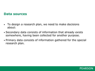 Data sources
• To design a research plan, we need to make decisions
about:
• Secondary data consists of information that already exists
somewhere, having been collected for another purpose.
• Primary data consists of information gathered for the special
research plan.
 