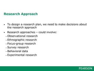 Research Approach
• To design a research plan, we need to make decisions about
the research approach
• Research approaches – could involve:
– Observational research
– Ethnographic research
– Focus-group research
– Survey research
– Behavioral data
– Experimental research
 