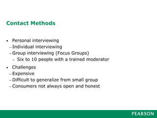 Contact Methods
• Personal interviewing
– Individual interviewing
– Group interviewing (Focus Groups)
○ Six to 10 people with a trained moderator
• Challenges
– Expensive
– Difficult to generalize from small group
– Consumers not always open and honest
 