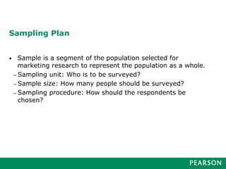 Sampling Plan
• Sample is a segment of the population selected for
marketing research to represent the population as a whole.
– Sampling unit: Who is to be surveyed?
– Sample size: How many people should be surveyed?
– Sampling procedure: How should the respondents be
chosen?
 