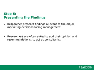 Step 5:
Presenting the Findings
• Researcher presents findings relevant to the major
marketing decisions facing management.
• Researchers are often asked to add their opinion and
recommendations, to act as consultants.
 