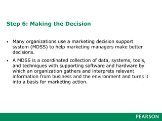 Step 6: Making the Decision
• Many organizations use a marketing decision support
system (MDSS) to help marketing managers make better
decisions.
• A MDSS is a coordinated collection of data, systems, tools,
and techniques with supporting software and hardware by
which an organization gathers and interprets relevant
information from business and the environment and turns it
into a basis for marketing action.
 