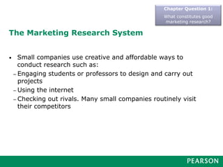 The Marketing Research System
• Small companies use creative and affordable ways to
conduct research such as:
– Engaging students or professors to design and carry out
projects
– Using the internet
– Checking out rivals. Many small companies routinely visit
their competitors
Chapter Question 1:
What constitutes good
marketing research?
 