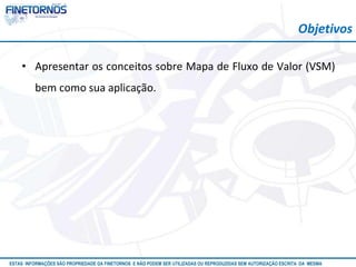 Atualizado em 10/12
ESTAS INFORMAÇÕES SÃO PROPRIEDADE DA FINETORNOS E NÃO PODEM SER UTILIZADAS OU REPRODUZIDAS SEM AUTORIZAÇÃO ESCRITA DA MESMA
• Apresentar os conceitos sobre Mapa de Fluxo de Valor (VSM)
bem como sua aplicação.
Objetivos
 