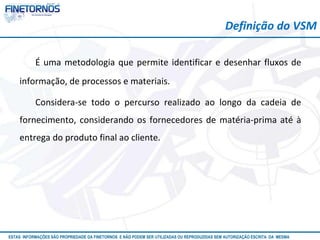 Atualizado em 10/12
ESTAS INFORMAÇÕES SÃO PROPRIEDADE DA FINETORNOS E NÃO PODEM SER UTILIZADAS OU REPRODUZIDAS SEM AUTORIZAÇÃO ESCRITA DA MESMA
É uma metodologia que permite identificar e desenhar fluxos de
informação, de processos e materiais.
Considera-se todo o percurso realizado ao longo da cadeia de
fornecimento, considerando os fornecedores de matéria-prima até à
entrega do produto final ao cliente.
Definição do VSM
 