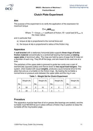 MM203 - Mechanics of Machines 1
Practical Manual
2004 Paul Young, Dublin City University 11
Clutch Plate Experiment
Aim
The purpose of the experiment is to verify the application of the expression for
maximum torque
T = µWRmean
Where T = torque, µ = coefficient of friction, W = axial load & Rmean is
the mean radius
and in particular that
a) torque at slip is proportional to the normal force and
b) the torque at slip is proportional to radius of the friction ring
Apparatus
A wall bracket with a stationary horizontal plate supports three rings of brake
friction material concentrically to a central ball bearing that locates a rotating
upper plate of aluminium alloy. The rings are held by pairs of pegs that fit holes on
a diameter of each ring. They lift off the pegs, and are meant to be used one at a
time.
The periphery of the upper plate is grooved to guide two cords over a pair of
diametrically opposed pulleys and thence down to two equal load hangers. This
system, when loaded with equal weights, produces a pure torsional drive for the
plate that acts as a turntable on the friction rings. By loading the turntable a
normal force or pressure acts between the upper plate and the ring in use.
Table 1 - Weight Set for Clutch Experiment
No.
Weight (N)
No.
Weight (N)
No.
Weight (N)
No.
Weight (N)
4 50 2 10 4 2 2 0.5
2 20 2 5 2 1
Procedure
The apparatus must be kept free of oil or grease (the bearings are sealed), and the
turntable must NEVER be put in place without a friction ring in position to keep the
turntable off the ring location pegs.
 
