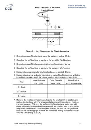 MM203 - Mechanics of Machines 1
Practical Manual
2004 Paul Young, Dublin City University 12
Figure C1: Key Dimensions for Clutch Apparatus
1. Check the mass of the turntable using the weighing scales: MT kg.
2. Calculate the self load due to gravity of the turntable: WT Newtons
3. Check the mass of the hangers using the weighing scales: MH kg.
4. Calculate the self load due to gravity of the hangers: WH Newtons
5. Measure the mean diameter at which the torque is applied: D mm.
6. Measure the internal and outer diameters of each of the friction rings while the
turntable is removed (push the central locating spigot upward to help lift it).
Ring
Inner Diameter
I.D. (mm)
Outer Diameter
O.D. (mm)
Mean Radius
Rmean = (OD+ID)/4
A: Small
B: Medium
C: Large
7. Remove the two larger friction rings, leaving the smallest (A) in position, and
replace the turntable with the torque cords taken over their pulleys. Hook on
the load hangers. With only the self-weight of the turntable as its load add
equal value weights to the load hangers until, with a slight start, the turntable
very slowly revolves at a constant speed. Record the load per hanger in the
table on the following page. Repeat the procedure adding increments of 50N
onto the turntable up to 200N.
 